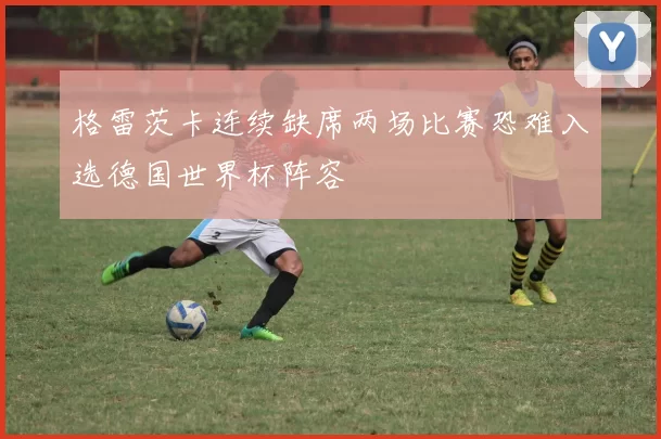 格雷茨卡连续缺席两场比赛恐难入选德国世界杯阵容