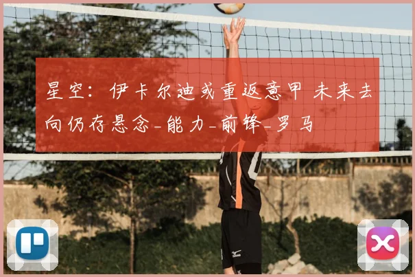 星空：伊卡尔迪或重返意甲 未来去向仍存悬念_能力_前锋_罗马