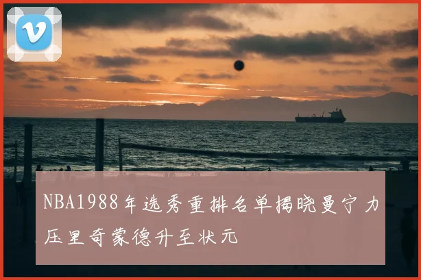 NBA1988年选秀重排名单揭晓曼宁力压里奇蒙德升至状元