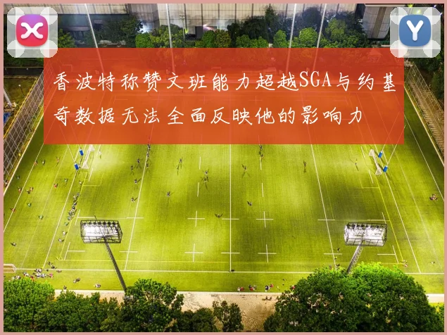香波特称赞文班能力超越SGA与约基奇数据无法全面反映他的影响力