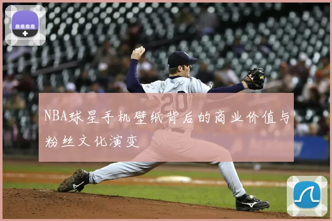 NBA球星手机壁纸背后的商业价值与粉丝文化演变