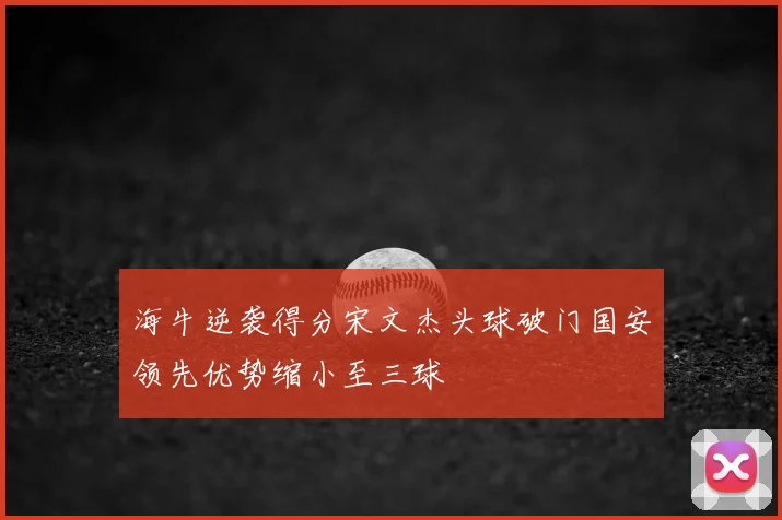 海牛逆袭得分宋文杰头球破门国安领先优势缩小至三球