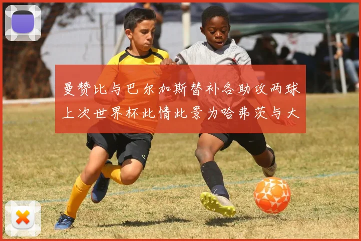 曼赞比与巴尔加斯替补各助攻两球上次世界杯此情此景为哈弗茨与大菲尔