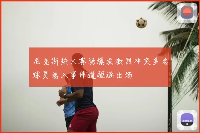 尼克斯热火赛场爆发激烈冲突多名球员卷入事件遭驱逐出场
