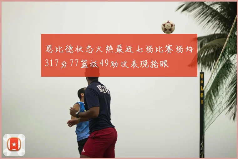 恩比德状态火热最近七场比赛场均317分77篮板49助攻表现抢眼