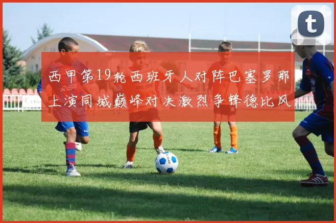 西甲第19轮西班牙人对阵巴塞罗那上演同城巅峰对决激烈争锋德比风暴
