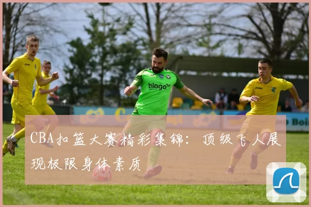 CBA扣篮大赛精彩集锦：顶级飞人展现极限身体素质