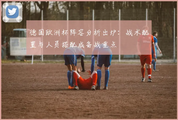 德国欧洲杯阵容分析出炉：战术配置与人员搭配成备战重点