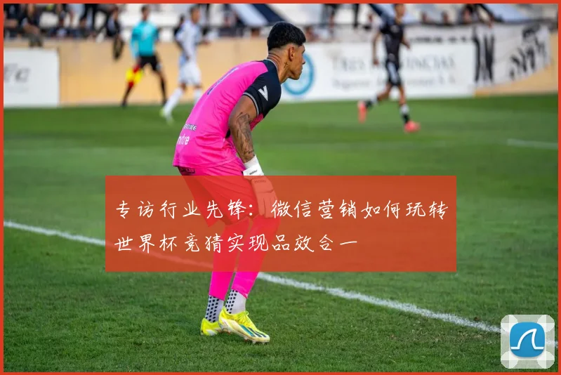 专访行业先锋：微信营销如何玩转世界杯竞猜实现品效合一