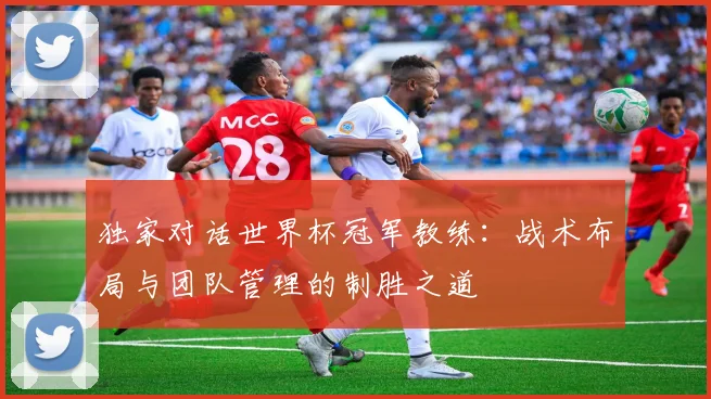 独家对话世界杯冠军教练：战术布局与团队管理的制胜之道