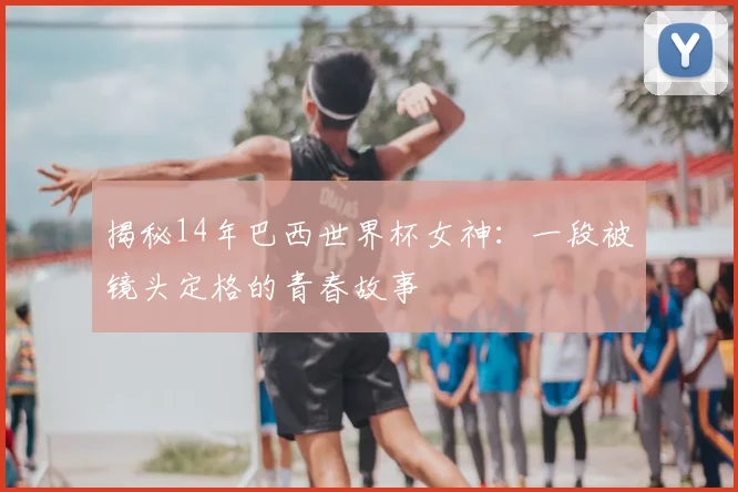 揭秘14年巴西世界杯女神：一段被镜头定格的青春故事