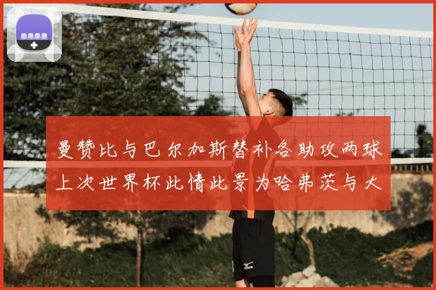 曼赞比与巴尔加斯替补各助攻两球上次世界杯此情此景为哈弗茨与大菲尔