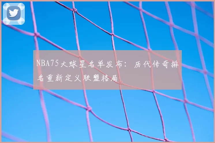 NBA75大球星名单发布：历代传奇排名重新定义联盟格局