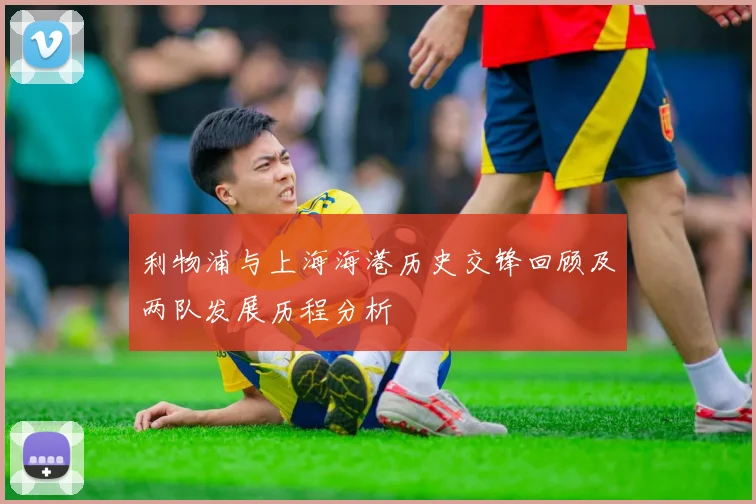 利物浦与上海海港历史交锋回顾及两队发展历程分析