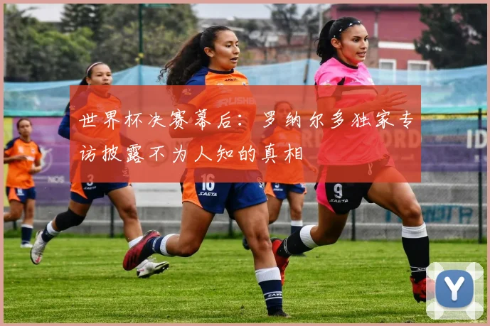 世界杯决赛幕后:罗纳尔多独家专访披露不为人知的真相