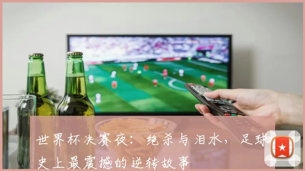 世界杯决赛夜：绝杀与泪水，足球史上最震撼的逆转故事