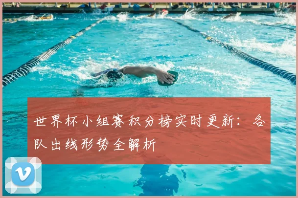 世界杯小组赛积分榜实时更新：各队出线形势全解析