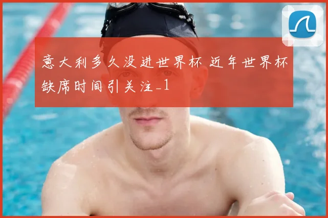 意大利多久没进世界杯 近年世界杯缺席时间引关注_1