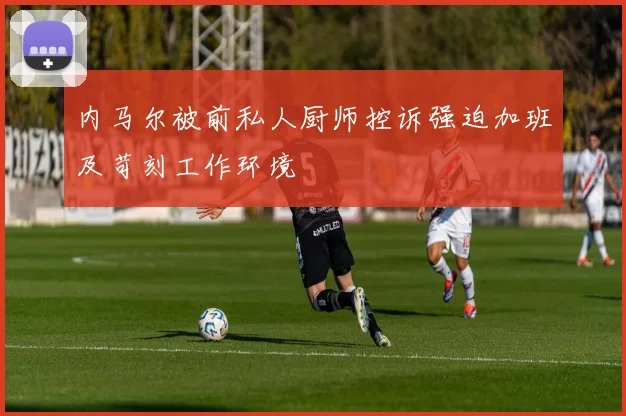 内马尔被前私人厨师控诉强迫加班及苛刻工作环境