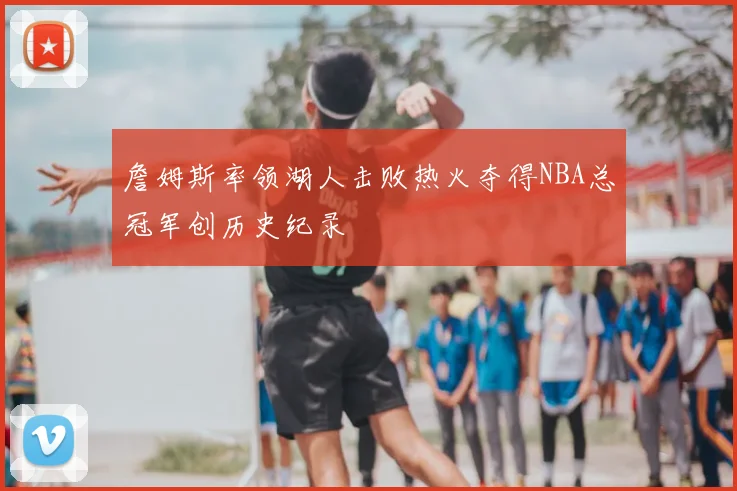 詹姆斯率领湖人击败热火夺得NBA总冠军创历史纪录
