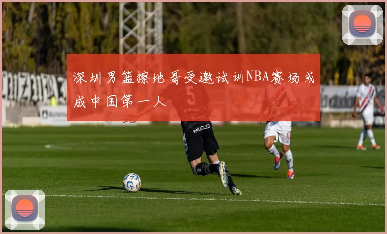 深圳男篮擦地哥受邀试训NBA赛场或成中国第一人