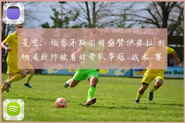 星空：伯恩茅斯旧将盛赞伊劳拉 利物浦新帅被看好带队争冠_战术_赛季_布鲁克斯