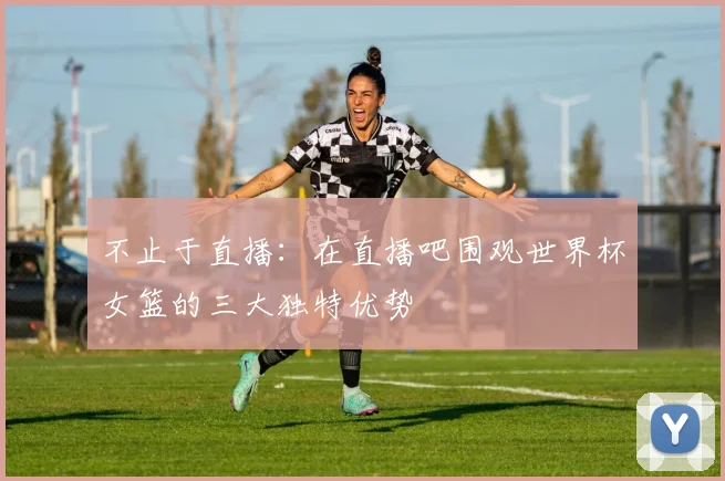 不止于直播：在直播吧围观世界杯女篮的三大独特优势