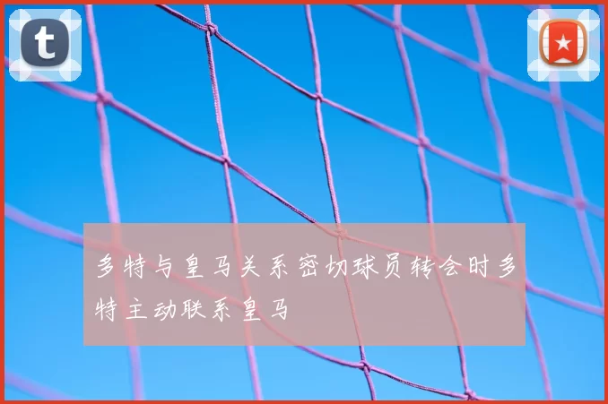 多特与皇马关系密切球员转会时多特主动联系皇马