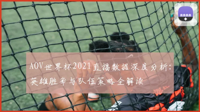 AOV世界杯2021直播数据深度分析：英雄胜率与队伍策略全解读