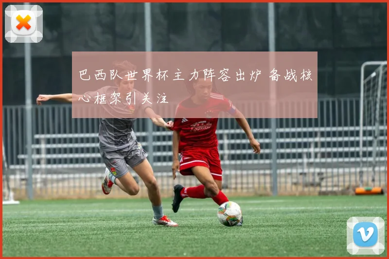 巴西队世界杯主力阵容出炉 备战核心框架引关注
