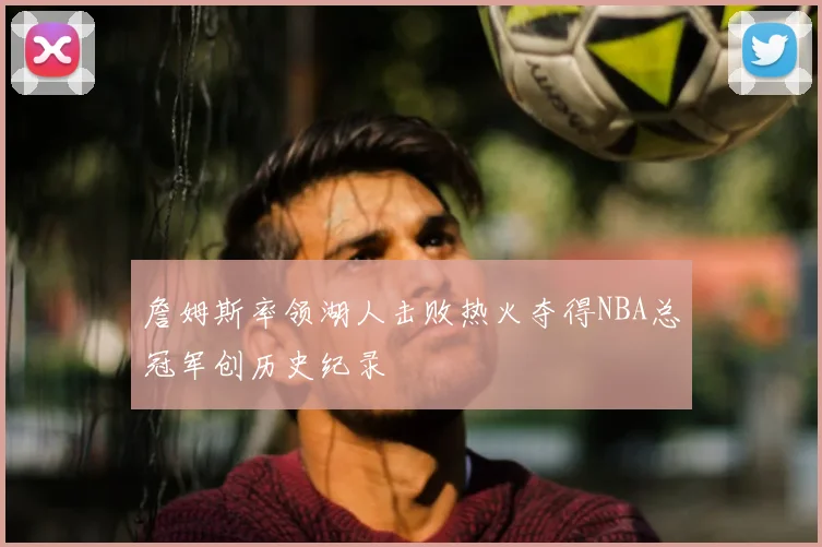 詹姆斯率领湖人击败热火夺得NBA总冠军创历史纪录