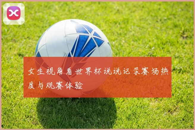 女生视角看世界杯说说记录赛场热度与观赛体验