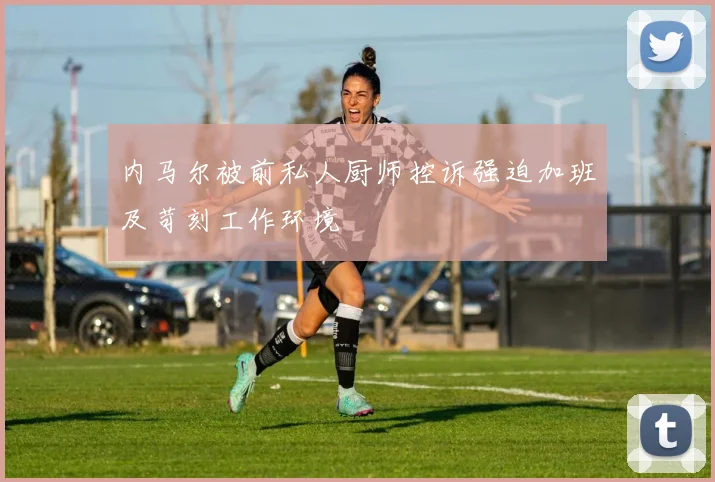 内马尔被前私人厨师控诉强迫加班及苛刻工作环境